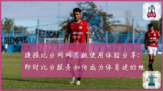 捷报比分网网页版使用体验分享：即时比分服务如何成为体育迷的绝佳助手