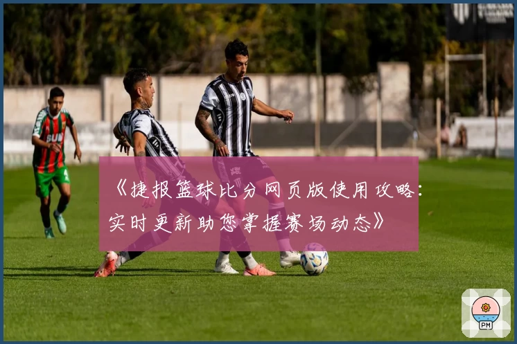 《捷报篮球比分网页版使用攻略：实时更新助您掌握赛场动态》