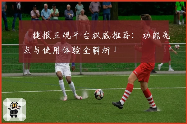 「捷报正规平台权威推荐：功能亮点与使用体验全解析」