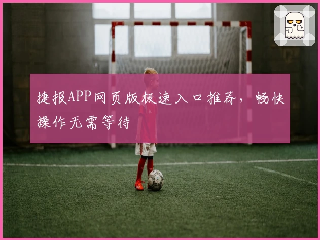 捷报APP网页版极速入口推荐,畅快操作无需等待