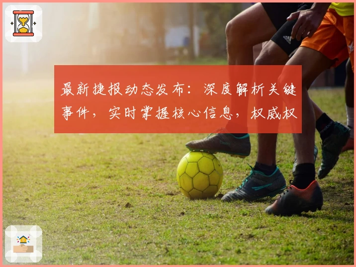 最新捷报动态发布：深度解析关键事件，实时掌握核心信息，权威权威视角解读全新趋势