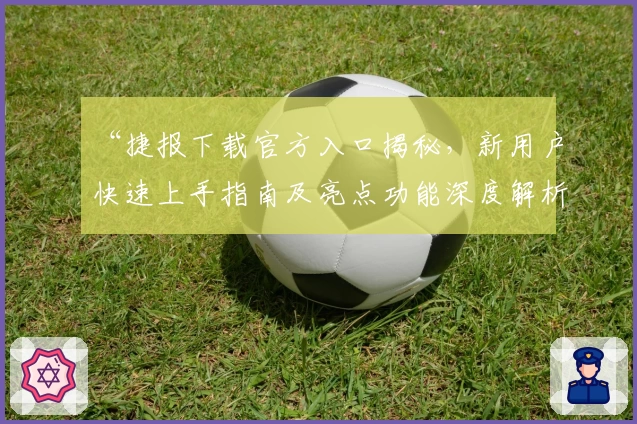 “捷报下载官方入口揭秘，新用户快速上手指南及亮点功能深度解析”