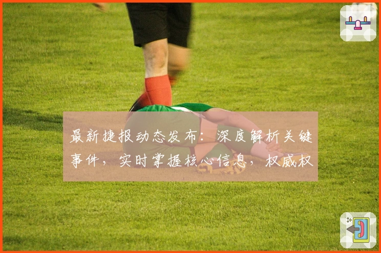 最新捷报动态发布：深度解析关键事件，实时掌握核心信息，权威权威视角解读全新趋势